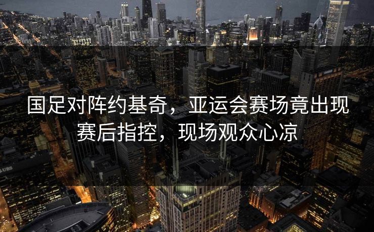 国足对阵约基奇，亚运会赛场竟出现赛后指控，现场观众心凉