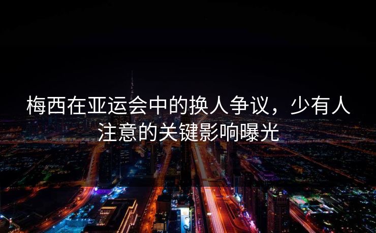 梅西在亚运会中的换人争议，少有人注意的关键影响曝光