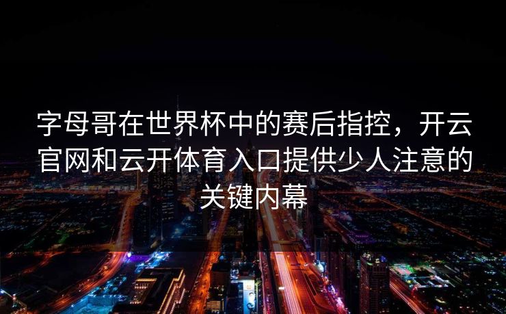 字母哥在世界杯中的赛后指控，开云官网和云开体育入口提供少人注意的关键内幕