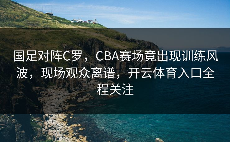 国足对阵C罗，CBA赛场竟出现训练风波，现场观众离谱，开云体育入口全程关注