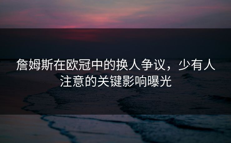 詹姆斯在欧冠中的换人争议，少有人注意的关键影响曝光